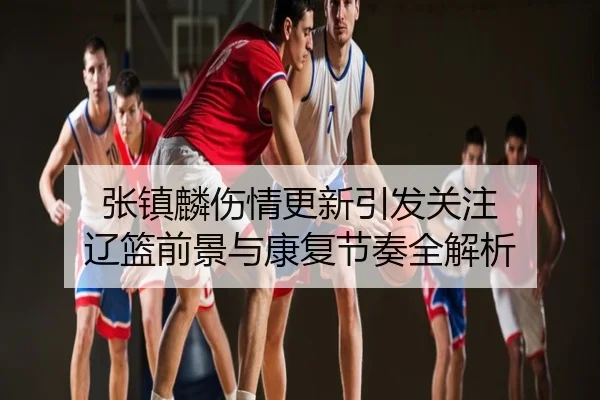 张镇麟伤情更新引发关注 辽篮前景与康复节奏全解析