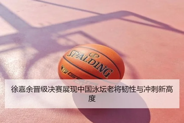 徐嘉余晋级决赛展现中国泳坛老将韧性与冲刺新高度
