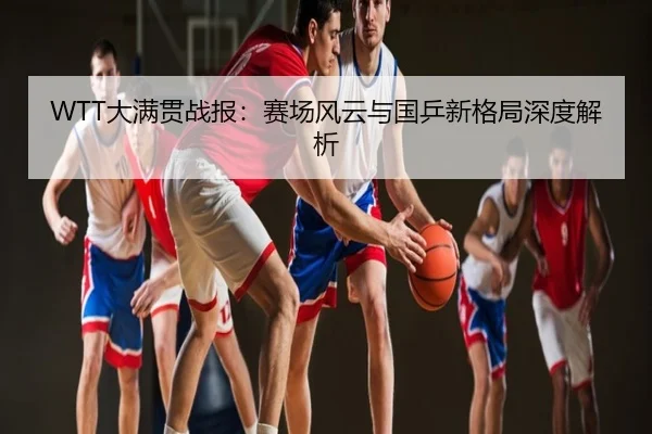 WTT大满贯战报：赛场风云与国乒新格局深度解析