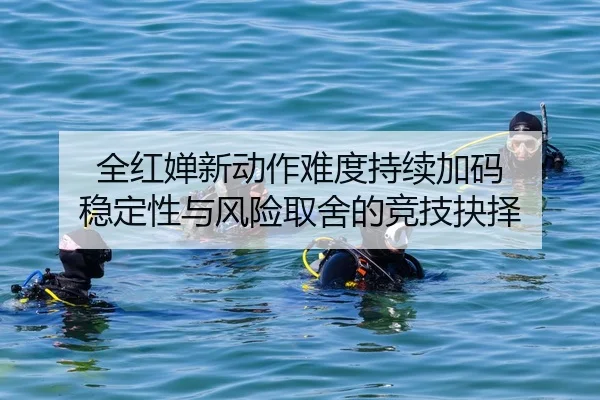 全红婵新动作难度持续加码 稳定性与风险取舍的竞技抉择