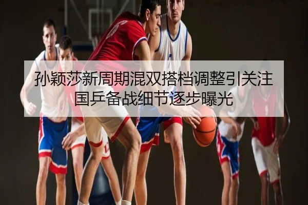孙颖莎新周期混双搭档调整引关注 国乒备战细节逐步曝光