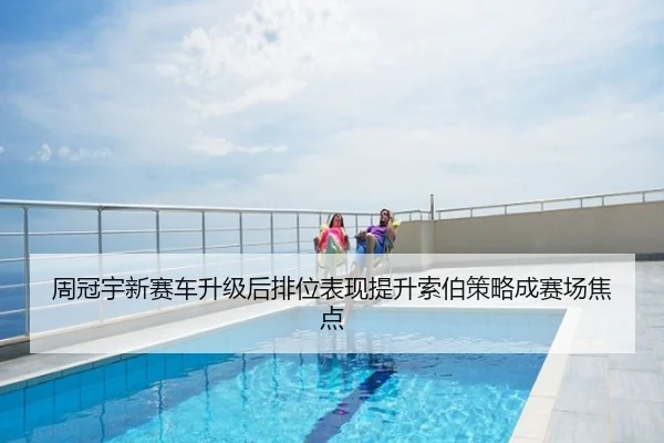 周冠宇新赛车升级后排位表现提升索伯策略成赛场焦点