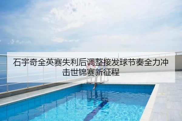 石宇奇全英赛失利后调整接发球节奏全力冲击世锦赛新征程