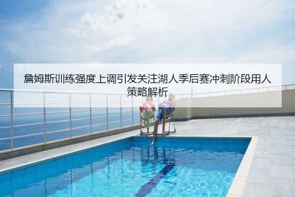 詹姆斯训练强度上调引发关注湖人季后赛冲刺阶段用人策略解析