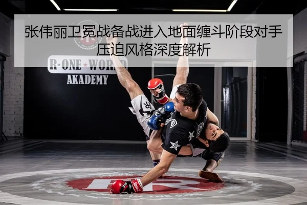 张伟丽卫冕战备战进入地面缠斗阶段对手压迫风格深度解析