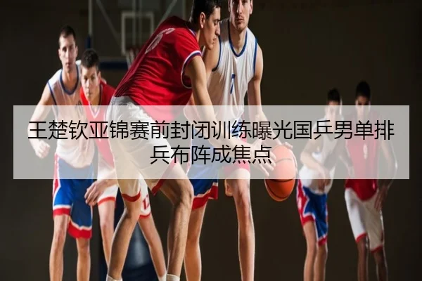 王楚钦亚锦赛前封闭训练曝光国乒男单排兵布阵成焦点