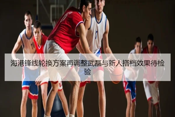 海港锋线轮换方案再调整武磊与新人搭档效果待检验