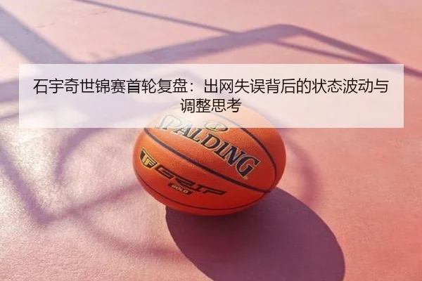 石宇奇世锦赛首轮复盘：出网失误背后的状态波动与调整思考