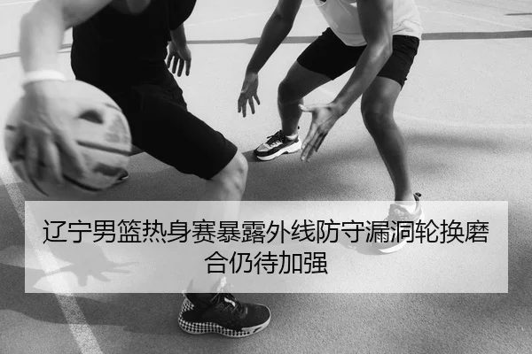 辽宁男篮热身赛暴露外线防守漏洞轮换磨合仍待加强