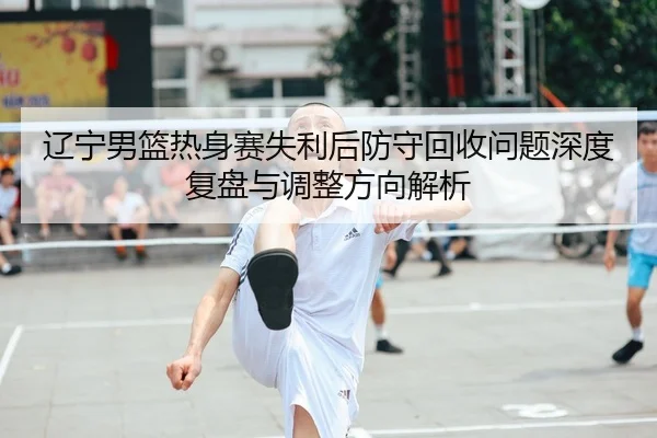 辽宁男篮热身赛失利后防守回收问题深度复盘与调整方向解析