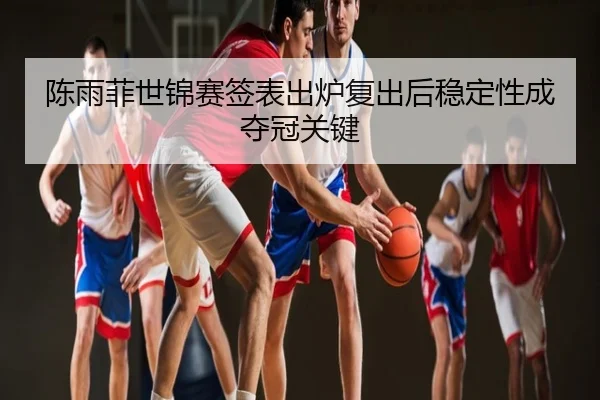 陈雨菲世锦赛签表出炉复出后稳定性成夺冠关键