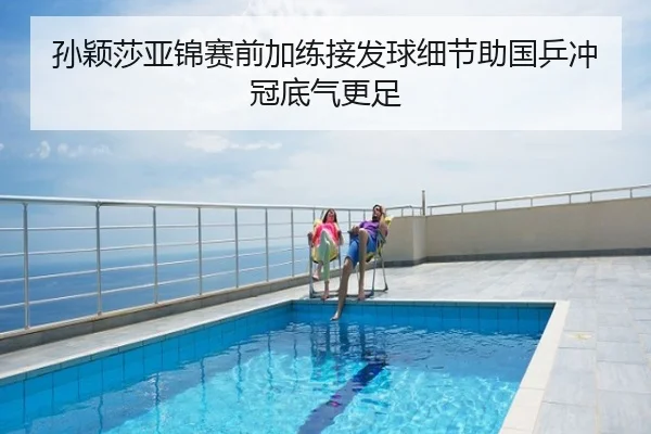 孙颖莎亚锦赛前加练接发球细节助国乒冲冠底气更足